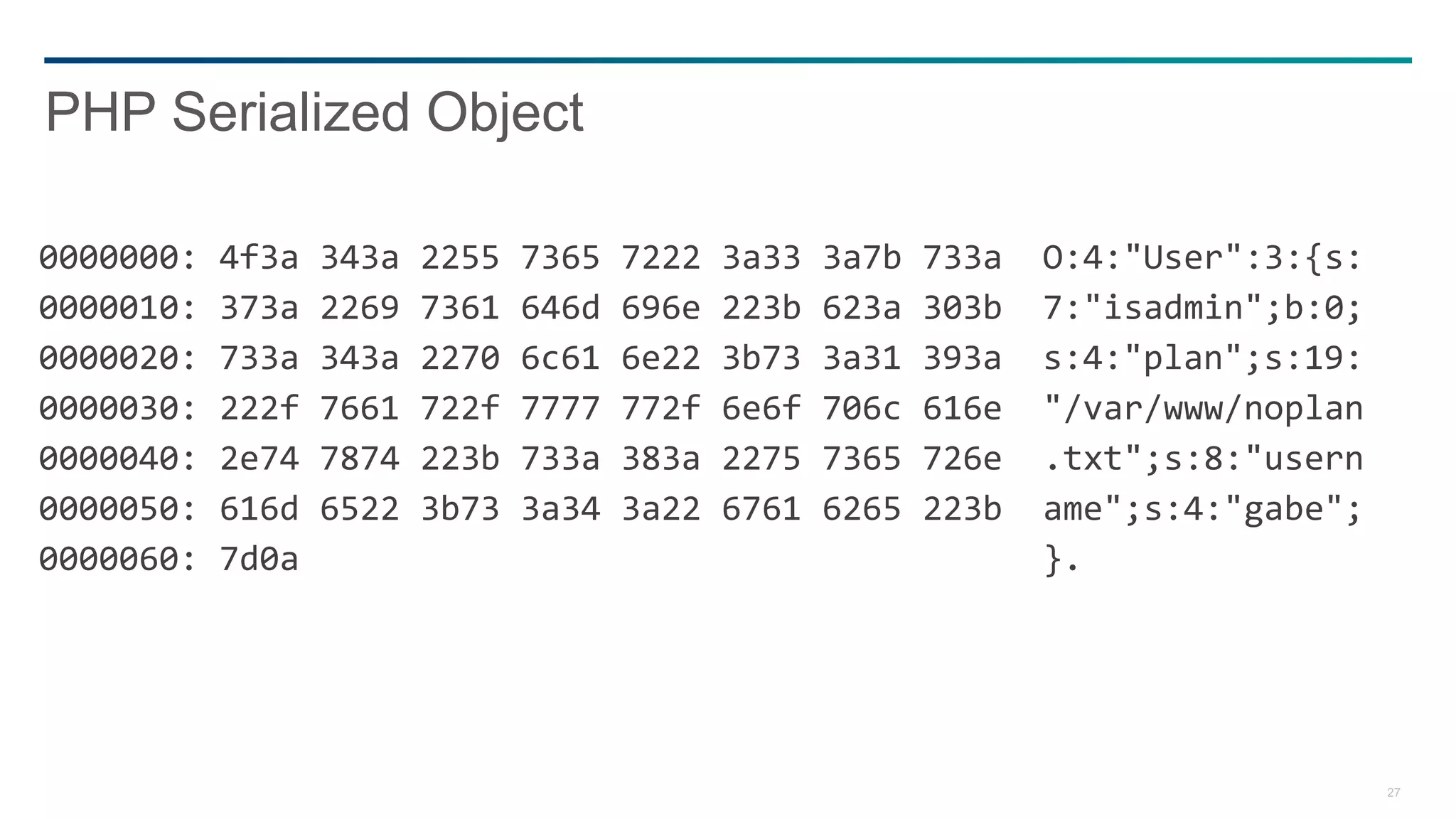 27
0000000: 4f3a 343a 2255 7365 7222 3a33 3a7b 733a O:4:"User":3:{s:
0000010: 373a 2269 7361 646d 696e 223b 623a 303b 7:"isadmin";b:0;
0000020: 733a 343a 2270 6c61 6e22 3b73 3a31 393a s:4:"plan";s:19:
0000030: 222f 7661 722f 7777 772f 6e6f 706c 616e "/var/www/noplan
0000040: 2e74 7874 223b 733a 383a 2275 7365 726e .txt";s:8:"usern
0000050: 616d 6522 3b73 3a34 3a22 6761 6265 223b ame";s:4:"gabe";
0000060: 7d0a }.
PHP Serialized Object
 
