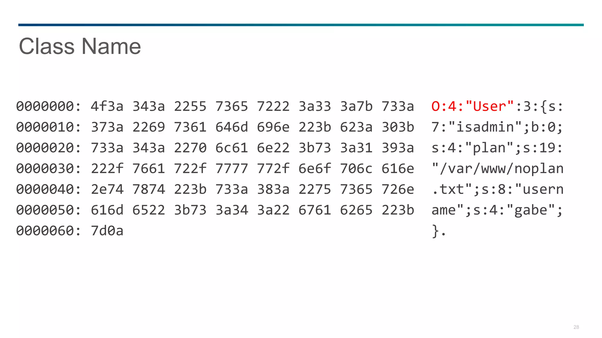 28
0000000: 4f3a 343a 2255 7365 7222 3a33 3a7b 733a O:4:"User":3:{s:
0000010: 373a 2269 7361 646d 696e 223b 623a 303b 7:"isadmin";b:0;
0000020: 733a 343a 2270 6c61 6e22 3b73 3a31 393a s:4:"plan";s:19:
0000030: 222f 7661 722f 7777 772f 6e6f 706c 616e "/var/www/noplan
0000040: 2e74 7874 223b 733a 383a 2275 7365 726e .txt";s:8:"usern
0000050: 616d 6522 3b73 3a34 3a22 6761 6265 223b ame";s:4:"gabe";
0000060: 7d0a }.
Class Name
 