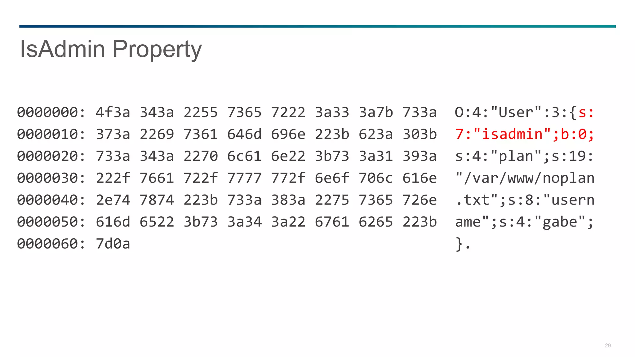 29
0000000: 4f3a 343a 2255 7365 7222 3a33 3a7b 733a O:4:"User":3:{s:
0000010: 373a 2269 7361 646d 696e 223b 623a 303b 7:"isadmin";b:0;
0000020: 733a 343a 2270 6c61 6e22 3b73 3a31 393a s:4:"plan";s:19:
0000030: 222f 7661 722f 7777 772f 6e6f 706c 616e "/var/www/noplan
0000040: 2e74 7874 223b 733a 383a 2275 7365 726e .txt";s:8:"usern
0000050: 616d 6522 3b73 3a34 3a22 6761 6265 223b ame";s:4:"gabe";
0000060: 7d0a }.
IsAdmin Property
 