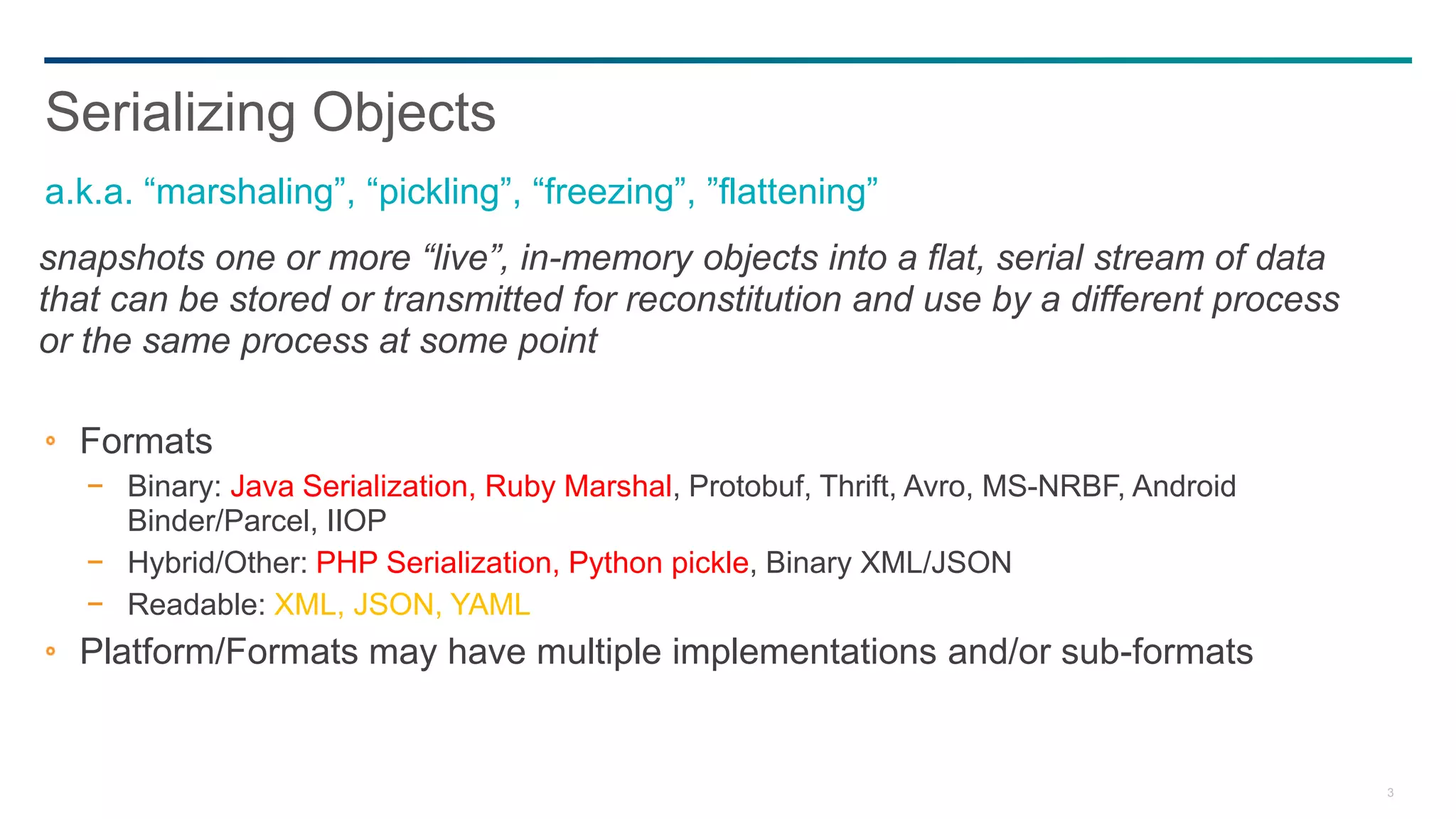 3
snapshots one or more “live”, in-memory objects into a flat, serial stream of data
that can be stored or transmitted for reconstitution and use by a different process
or the same process at some point
Formats
− Binary: Java Serialization, Ruby Marshal, Protobuf, Thrift, Avro, MS-NRBF, Android
Binder/Parcel, IIOP
− Hybrid/Other: PHP Serialization, Python pickle, Binary XML/JSON
− Readable: XML, JSON, YAML
Platform/Formats may have multiple implementations and/or sub-formats
Serializing Objects
a.k.a. “marshaling”, “pickling”, “freezing”, ”flattening”
 