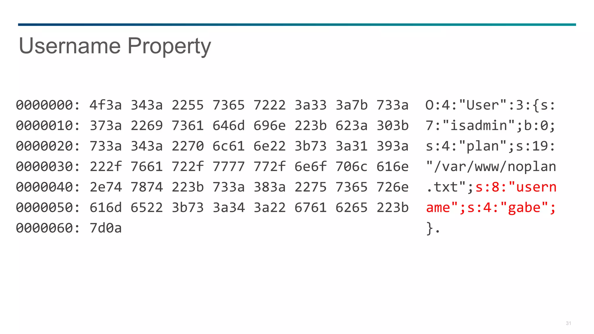 31
0000000: 4f3a 343a 2255 7365 7222 3a33 3a7b 733a O:4:"User":3:{s:
0000010: 373a 2269 7361 646d 696e 223b 623a 303b 7:"isadmin";b:0;
0000020: 733a 343a 2270 6c61 6e22 3b73 3a31 393a s:4:"plan";s:19:
0000030: 222f 7661 722f 7777 772f 6e6f 706c 616e "/var/www/noplan
0000040: 2e74 7874 223b 733a 383a 2275 7365 726e .txt";s:8:"usern
0000050: 616d 6522 3b73 3a34 3a22 6761 6265 223b ame";s:4:"gabe";
0000060: 7d0a }.
Username Property
 