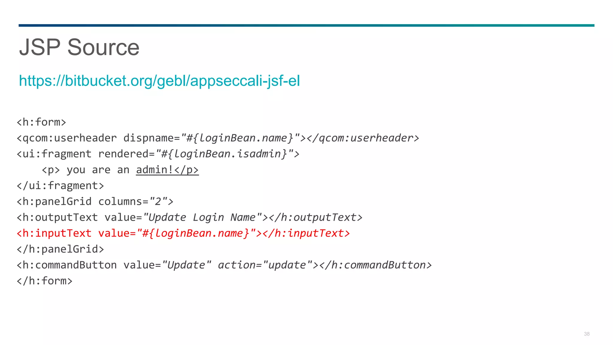 38
<h:form>
<qcom:userheader dispname="#{loginBean.name}"></qcom:userheader>
<ui:fragment rendered="#{loginBean.isadmin}">
<p> you are an admin!</p>
</ui:fragment>
<h:panelGrid columns="2">
<h:outputText value="Update Login Name"></h:outputText>
<h:inputText value="#{loginBean.name}"></h:inputText>
</h:panelGrid>
<h:commandButton value="Update" action="update"></h:commandButton>
</h:form>
JSP Source
https://bitbucket.org/gebl/appseccali-jsf-el
 