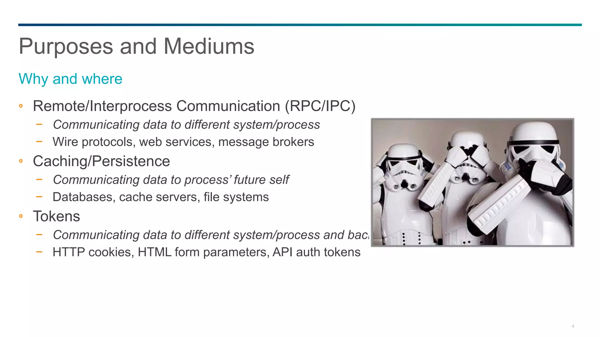 4
Remote/Interprocess Communication (RPC/IPC)
− Communicating data to different system/process
− Wire protocols, web services, message brokers
Caching/Persistence
− Communicating data to process’ future self
− Databases, cache servers, file systems
Tokens
− Communicating data to different system/process and back
− HTTP cookies, HTML form parameters, API auth tokens
Purposes and Mediums
Why and where
 