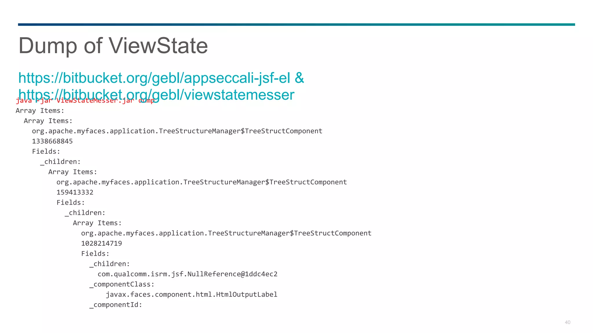 40
java -jar ViewStateMesser.jar dump
Array Items:
Array Items:
org.apache.myfaces.application.TreeStructureManager$TreeStructComponent
1338668845
Fields:
_children:
Array Items:
org.apache.myfaces.application.TreeStructureManager$TreeStructComponent
159413332
Fields:
_children:
Array Items:
org.apache.myfaces.application.TreeStructureManager$TreeStructComponent
1028214719
Fields:
_children:
com.qualcomm.isrm.jsf.NullReference@1ddc4ec2
_componentClass:
javax.faces.component.html.HtmlOutputLabel
_componentId:
Dump of ViewState
https://bitbucket.org/gebl/appseccali-jsf-el &
https://bitbucket.org/gebl/viewstatemesser
 