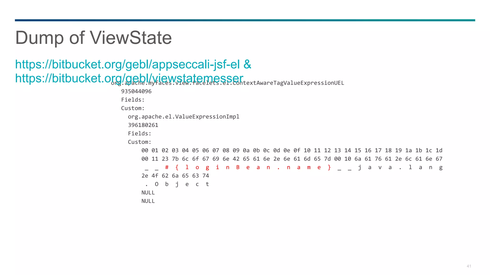 41
org.apache.myfaces.view.facelets.el.ContextAwareTagValueExpressionUEL
935044096
Fields:
Custom:
org.apache.el.ValueExpressionImpl
396180261
Fields:
Custom:
00 01 02 03 04 05 06 07 08 09 0a 0b 0c 0d 0e 0f 10 11 12 13 14 15 16 17 18 19 1a 1b 1c 1d
00 11 23 7b 6c 6f 67 69 6e 42 65 61 6e 2e 6e 61 6d 65 7d 00 10 6a 61 76 61 2e 6c 61 6e 67
_ _ # { l o g i n B e a n . n a m e } _ _ j a v a . l a n g
2e 4f 62 6a 65 63 74
. O b j e c t
NULL
NULL
Dump of ViewState
https://bitbucket.org/gebl/appseccali-jsf-el &
https://bitbucket.org/gebl/viewstatemesser
 