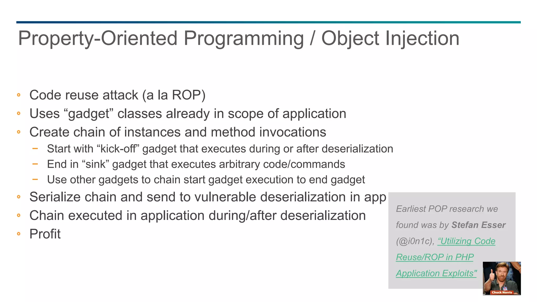 45
Code reuse attack (a la ROP)
Uses “gadget” classes already in scope of application
Create chain of instances and method invocations
− Start with “kick-off” gadget that executes during or after deserialization
− End in “sink” gadget that executes arbitrary code/commands
− Use other gadgets to chain start gadget execution to end gadget
Serialize chain and send to vulnerable deserialization in application
Chain executed in application during/after deserialization
Profit
Property-Oriented Programming / Object Injection
Earliest POP research we
found was by Stefan Esser
(@i0n1c), “Utilizing Code
Reuse/ROP in PHP
Application Exploits"
 