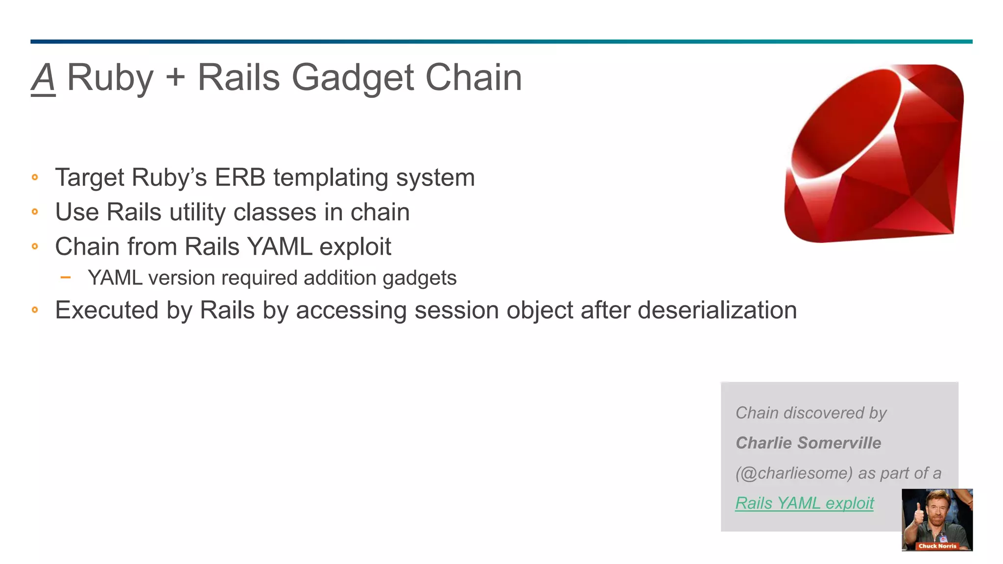 47
Target Ruby’s ERB templating system
Use Rails utility classes in chain
Chain from Rails YAML exploit
− YAML version required addition gadgets
Executed by Rails by accessing session object after deserialization
A Ruby + Rails Gadget Chain
Chain discovered by
Charlie Somerville
(@charliesome) as part of a
Rails YAML exploit
 