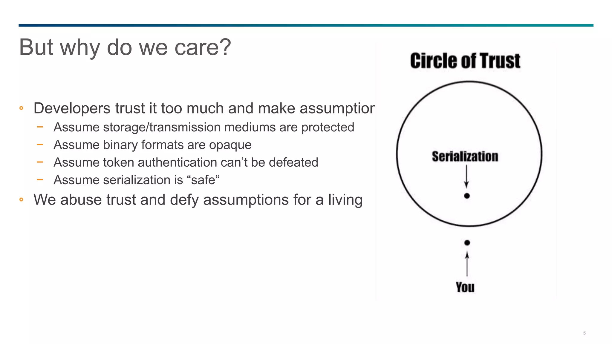 5
Developers trust it too much and make assumptions
− Assume storage/transmission mediums are protected
− Assume binary formats are opaque
− Assume token authentication can’t be defeated
− Assume serialization is “safe“
We abuse trust and defy assumptions for a living
But why do we care?
 