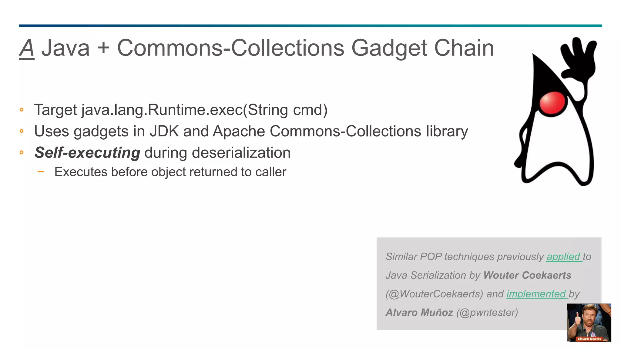 60
Target java.lang.Runtime.exec(String cmd)
Uses gadgets in JDK and Apache Commons-Collections library
Self-executing during deserialization
− Executes before object returned to caller
A Java + Commons-Collections Gadget Chain
Similar POP techniques previously applied to
Java Serialization by Wouter Coekaerts
(@WouterCoekaerts) and implemented by
Alvaro Muñoz (@pwntester)
 