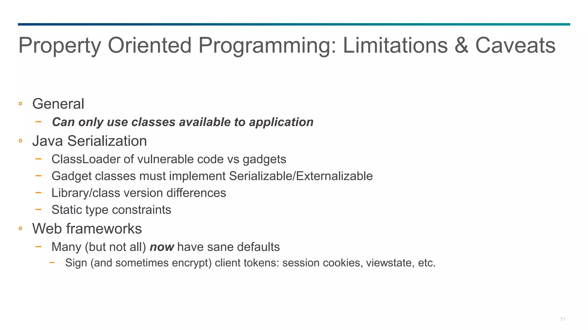 71
General
− Can only use classes available to application
Java Serialization
− ClassLoader of vulnerable code vs gadgets
− Gadget classes must implement Serializable/Externalizable
− Library/class version differences
− Static type constraints
Web frameworks
− Many (but not all) now have sane defaults
− Sign (and sometimes encrypt) client tokens: session cookies, viewstate, etc.
Property Oriented Programming: Limitations & Caveats
 