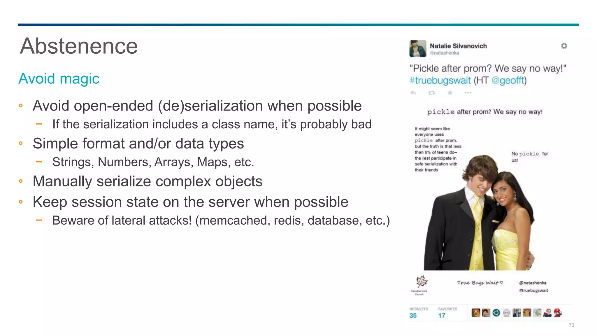 73
Avoid open-ended (de)serialization when possible
− If the serialization includes a class name, it’s probably bad
Simple format and/or data types
− Strings, Numbers, Arrays, Maps, etc.
Manually serialize complex objects
Keep session state on the server when possible
− Beware of lateral attacks! (memcached, redis, database, etc.)
Abstenence
Avoid magic
 