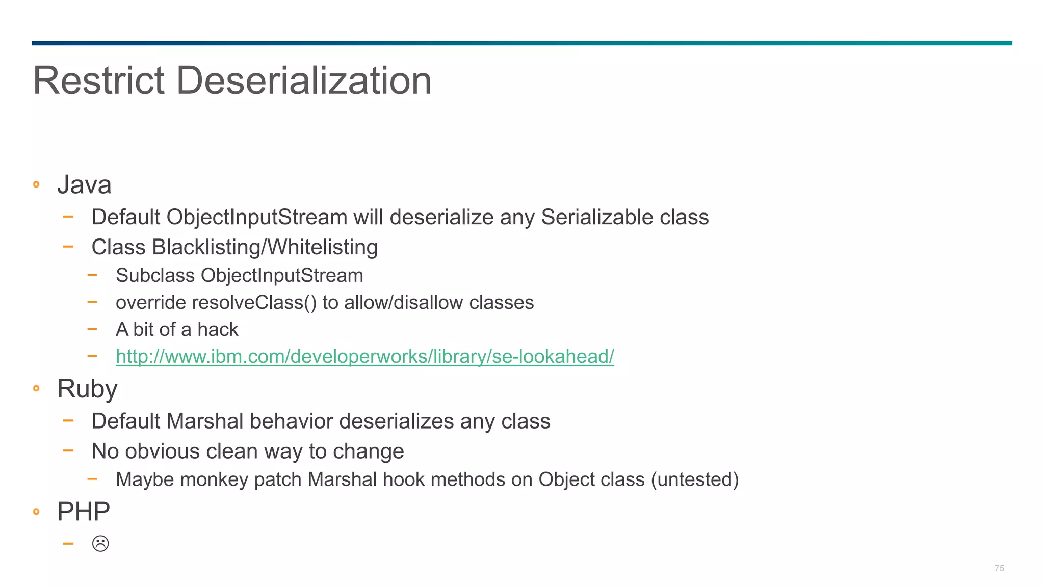 75
Java
− Default ObjectInputStream will deserialize any Serializable class
− Class Blacklisting/Whitelisting
− Subclass ObjectInputStream
− override resolveClass() to allow/disallow classes
− A bit of a hack
− http://www.ibm.com/developerworks/library/se-lookahead/
Ruby
− Default Marshal behavior deserializes any class
− No obvious clean way to change
− Maybe monkey patch Marshal hook methods on Object class (untested)
PHP
− 
Restrict Deserialization
 