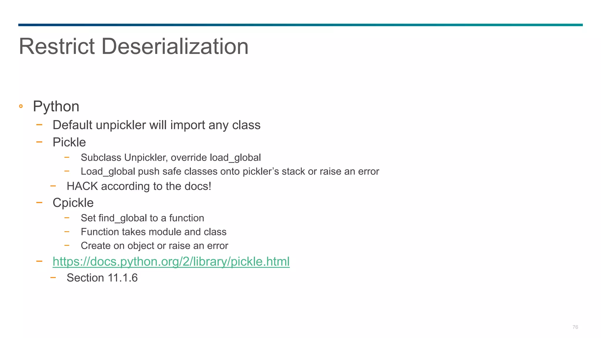 76
Python
− Default unpickler will import any class
− Pickle
− Subclass Unpickler, override load_global
− Load_global push safe classes onto pickler’s stack or raise an error
− HACK according to the docs!
− Cpickle
− Set find_global to a function
− Function takes module and class
− Create on object or raise an error
− https://docs.python.org/2/library/pickle.html
− Section 11.1.6
Restrict Deserialization
 