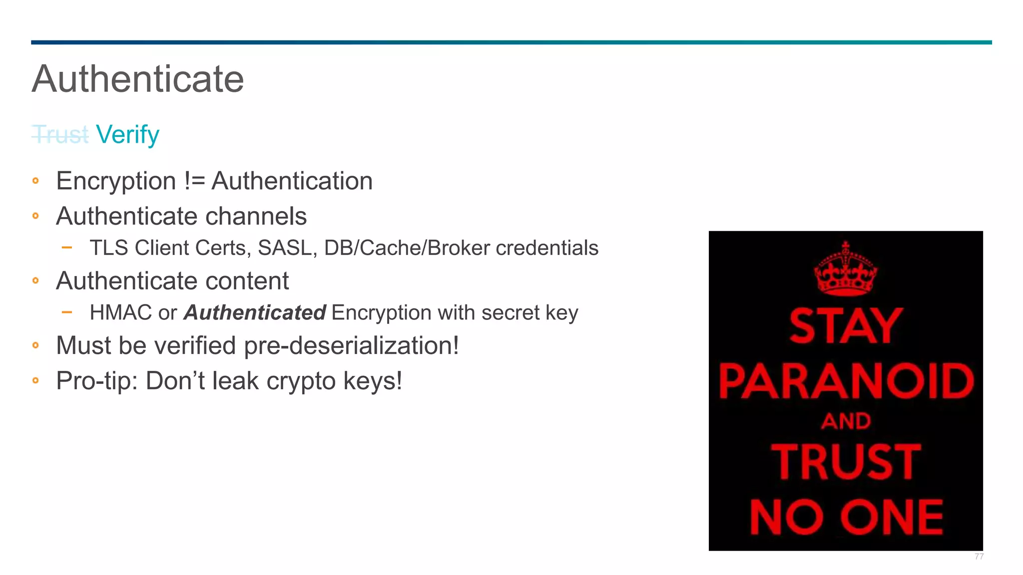 77
Encryption != Authentication
Authenticate channels
− TLS Client Certs, SASL, DB/Cache/Broker credentials
Authenticate content
− HMAC or Authenticated Encryption with secret key
Must be verified pre-deserialization!
Pro-tip: Don’t leak crypto keys!
Authenticate
Trust Verify
 