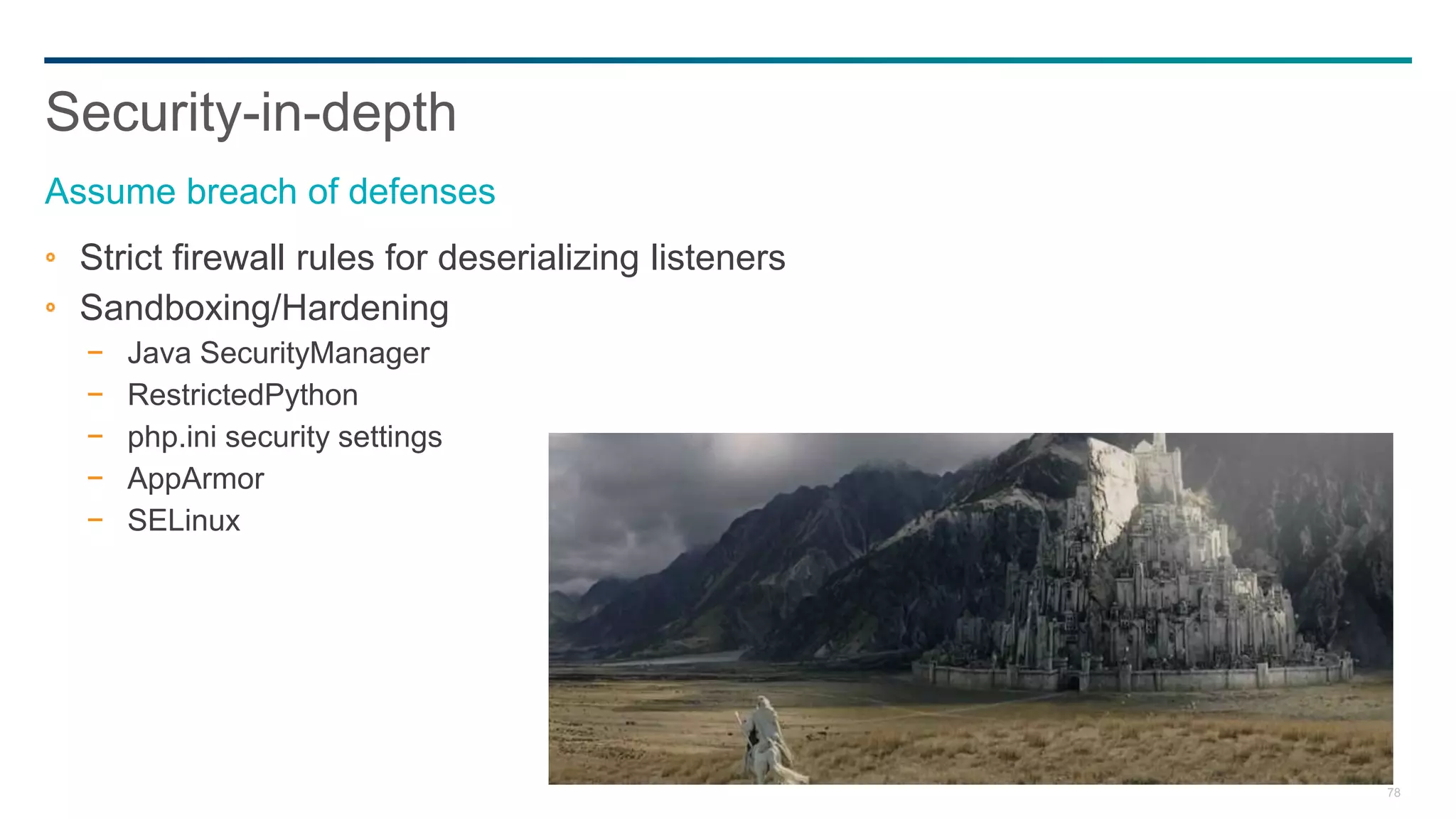 78
Strict firewall rules for deserializing listeners
Sandboxing/Hardening
− Java SecurityManager
− RestrictedPython
− php.ini security settings
− AppArmor
− SELinux
Security-in-depth
Assume breach of defenses
 