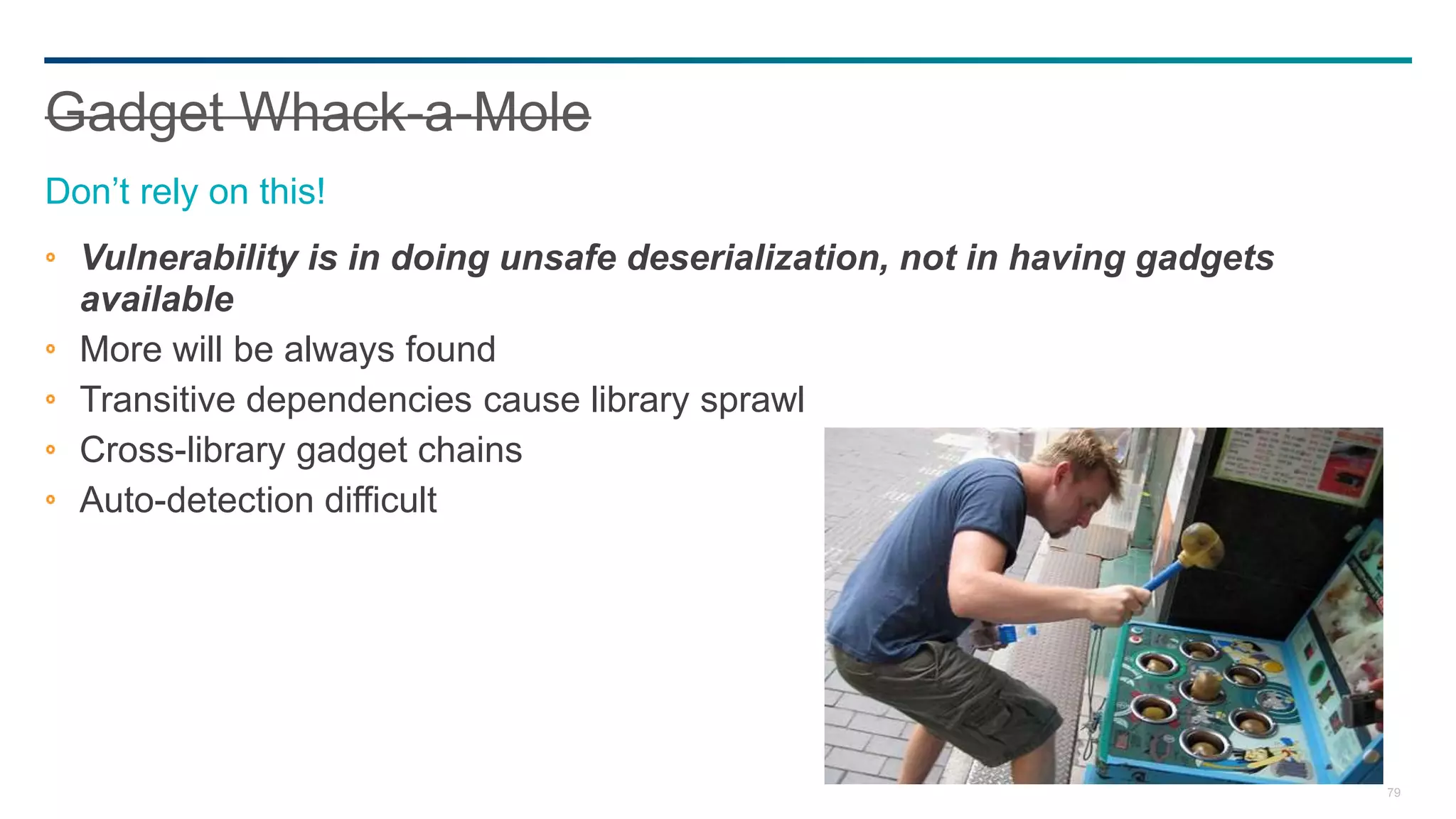 79
Vulnerability is in doing unsafe deserialization, not in having gadgets
available
More will be always found
Transitive dependencies cause library sprawl
Cross-library gadget chains
Auto-detection difficult
Gadget Whack-a-Mole
Don’t rely on this!
 