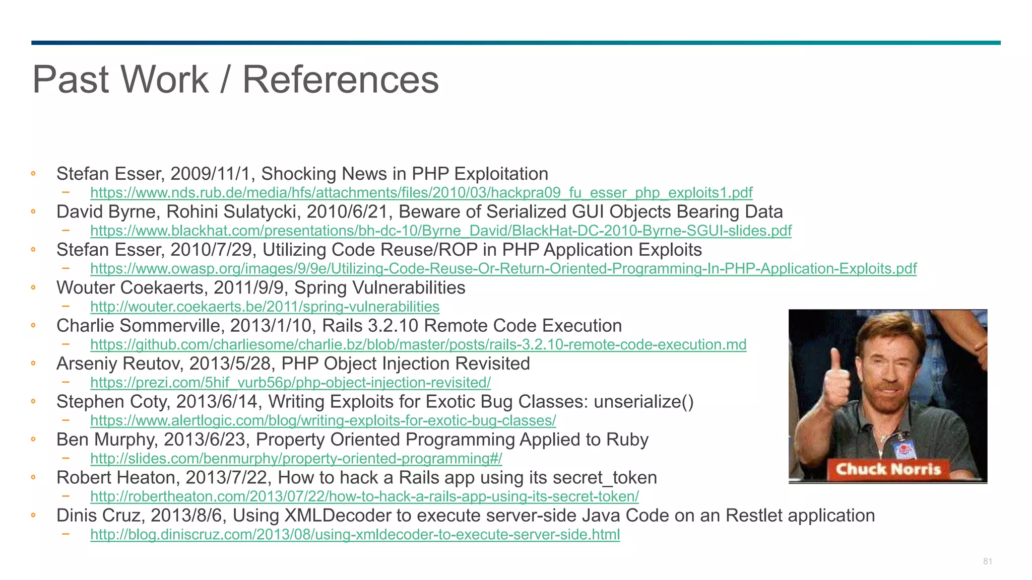 81
Stefan Esser, 2009/11/1, Shocking News in PHP Exploitation
− https://www.nds.rub.de/media/hfs/attachments/files/2010/03/hackpra09_fu_esser_php_exploits1.pdf
David Byrne, Rohini Sulatycki, 2010/6/21, Beware of Serialized GUI Objects Bearing Data
− https://www.blackhat.com/presentations/bh-dc-10/Byrne_David/BlackHat-DC-2010-Byrne-SGUI-slides.pdf
Stefan Esser, 2010/7/29, Utilizing Code Reuse/ROP in PHP Application Exploits
− https://www.owasp.org/images/9/9e/Utilizing-Code-Reuse-Or-Return-Oriented-Programming-In-PHP-Application-Exploits.pdf
Wouter Coekaerts, 2011/9/9, Spring Vulnerabilities
− http://wouter.coekaerts.be/2011/spring-vulnerabilities
Charlie Sommerville, 2013/1/10, Rails 3.2.10 Remote Code Execution
− https://github.com/charliesome/charlie.bz/blob/master/posts/rails-3.2.10-remote-code-execution.md
Arseniy Reutov, 2013/5/28, PHP Object Injection Revisited
− https://prezi.com/5hif_vurb56p/php-object-injection-revisited/
Stephen Coty, 2013/6/14, Writing Exploits for Exotic Bug Classes: unserialize()
− https://www.alertlogic.com/blog/writing-exploits-for-exotic-bug-classes/
Ben Murphy, 2013/6/23, Property Oriented Programming Applied to Ruby
− http://slides.com/benmurphy/property-oriented-programming#/
Robert Heaton, 2013/7/22, How to hack a Rails app using its secret_token
− http://robertheaton.com/2013/07/22/how-to-hack-a-rails-app-using-its-secret-token/
Dinis Cruz, 2013/8/6, Using XMLDecoder to execute server-side Java Code on an Restlet application
− http://blog.diniscruz.com/2013/08/using-xmldecoder-to-execute-server-side.html
Past Work / References
 
