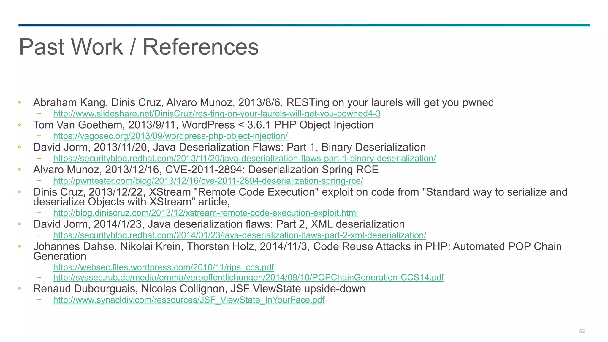82
Abraham Kang, Dinis Cruz, Alvaro Munoz, 2013/8/6, RESTing on your laurels will get you pwned
− http://www.slideshare.net/DinisCruz/res-ting-on-your-laurels-will-get-you-powned4-3
Tom Van Goethem, 2013/9/11, WordPress < 3.6.1 PHP Object Injection
− https://vagosec.org/2013/09/wordpress-php-object-injection/
David Jorm, 2013/11/20, Java Deserialization Flaws: Part 1, Binary Deserialization
− https://securityblog.redhat.com/2013/11/20/java-deserialization-flaws-part-1-binary-deserialization/
Alvaro Munoz, 2013/12/16, CVE-2011-2894: Deserialization Spring RCE
− http://pwntester.com/blog/2013/12/16/cve-2011-2894-deserialization-spring-rce/
Dinis Cruz, 2013/12/22, XStream "Remote Code Execution" exploit on code from "Standard way to serialize and
deserialize Objects with XStream" article,
− http://blog.diniscruz.com/2013/12/xstream-remote-code-execution-exploit.html
David Jorm, 2014/1/23, Java deserialization flaws: Part 2, XML deserialization
− https://securityblog.redhat.com/2014/01/23/java-deserialization-flaws-part-2-xml-deserialization/
Johannes Dahse, Nikolai Krein, Thorsten Holz, 2014/11/3, Code Reuse Attacks in PHP: Automated POP Chain
Generation
− https://websec.files.wordpress.com/2010/11/rips_ccs.pdf
− http://syssec.rub.de/media/emma/veroeffentlichungen/2014/09/10/POPChainGeneration-CCS14.pdf
Renaud Dubourguais, Nicolas Collignon, JSF ViewState upside-down
− http://www.synacktiv.com/ressources/JSF_ViewState_InYourFace.pdf
Past Work / References
 