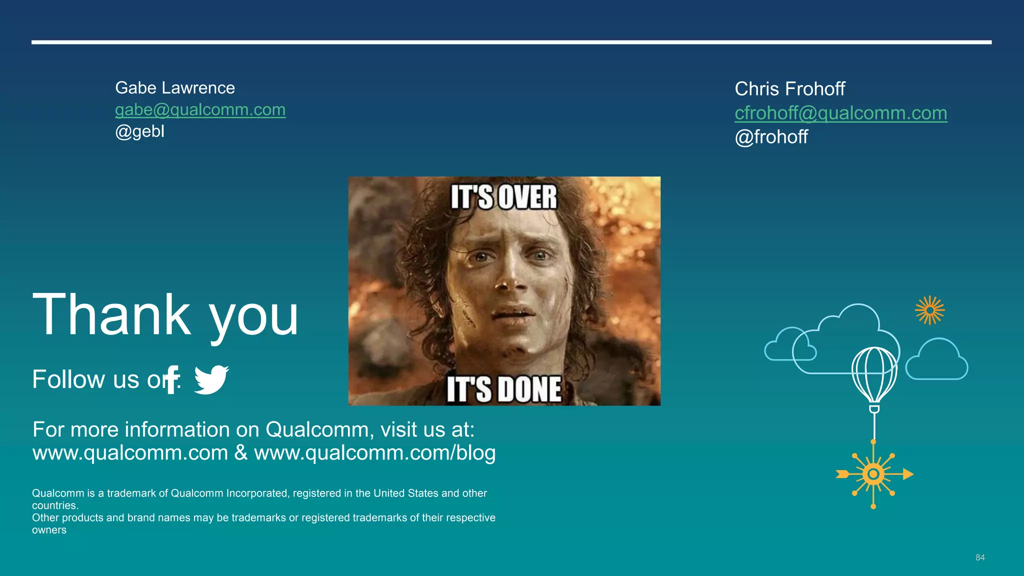 84
For more information on Qualcomm, visit us at:
www.qualcomm.com & www.qualcomm.com/blog
Qualcomm is a trademark of Qualcomm Incorporated, registered in the United States and other
countries.
Other products and brand names may be trademarks or registered trademarks of their respective
owners
Thank you
Follow us on:
Gabe Lawrence
gabe@qualcomm.com
@gebl
Chris Frohoff
cfrohoff@qualcomm.com
@frohoff
 