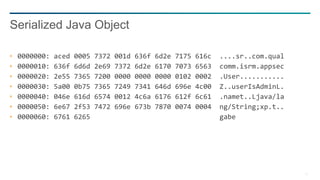 11
0000000: aced 0005 7372 001d 636f 6d2e 7175 616c ....sr..com.qual
0000010: 636f 6d6d 2e69 7372 6d2e 6170 7073 6563 comm.isrm.appsec
0000020: 2e55 7365 7200 0000 0000 0000 0102 0002 .User...........
0000030: 5a00 0b75 7365 7249 7341 646d 696e 4c00 Z..userIsAdminL.
0000040: 046e 616d 6574 0012 4c6a 6176 612f 6c61 .namet..Ljava/la
0000050: 6e67 2f53 7472 696e 673b 7870 0074 0004 ng/String;xp.t..
0000060: 6761 6265 gabe
Serialized Java Object
 