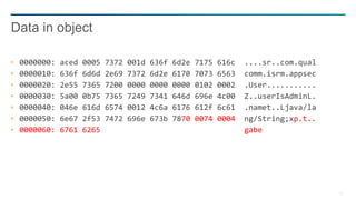 13
0000000: aced 0005 7372 001d 636f 6d2e 7175 616c ....sr..com.qual
0000010: 636f 6d6d 2e69 7372 6d2e 6170 7073 6563 comm.isrm.appsec
0000020: 2e55 7365 7200 0000 0000 0000 0102 0002 .User...........
0000030: 5a00 0b75 7365 7249 7341 646d 696e 4c00 Z..userIsAdminL.
0000040: 046e 616d 6574 0012 4c6a 6176 612f 6c61 .namet..Ljava/la
0000050: 6e67 2f53 7472 696e 673b 7870 0074 0004 ng/String;xp.t..
0000060: 6761 6265 gabe
Data in object
 