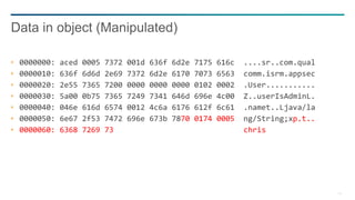 14
0000000: aced 0005 7372 001d 636f 6d2e 7175 616c ....sr..com.qual
0000010: 636f 6d6d 2e69 7372 6d2e 6170 7073 6563 comm.isrm.appsec
0000020: 2e55 7365 7200 0000 0000 0000 0102 0002 .User...........
0000030: 5a00 0b75 7365 7249 7341 646d 696e 4c00 Z..userIsAdminL.
0000040: 046e 616d 6574 0012 4c6a 6176 612f 6c61 .namet..Ljava/la
0000050: 6e67 2f53 7472 696e 673b 7870 0174 0005 ng/String;xp.t..
0000060: 6368 7269 73 chris
Data in object (Manipulated)
 