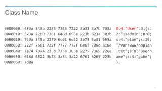 28
0000000: 4f3a 343a 2255 7365 7222 3a33 3a7b 733a O:4:"User":3:{s:
0000010: 373a 2269 7361 646d 696e 223b 623a 303b 7:"isadmin";b:0;
0000020: 733a 343a 2270 6c61 6e22 3b73 3a31 393a s:4:"plan";s:19:
0000030: 222f 7661 722f 7777 772f 6e6f 706c 616e "/var/www/noplan
0000040: 2e74 7874 223b 733a 383a 2275 7365 726e .txt";s:8:"usern
0000050: 616d 6522 3b73 3a34 3a22 6761 6265 223b ame";s:4:"gabe";
0000060: 7d0a }.
Class Name
 