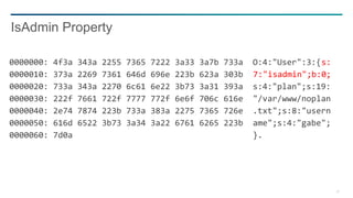 29
0000000: 4f3a 343a 2255 7365 7222 3a33 3a7b 733a O:4:"User":3:{s:
0000010: 373a 2269 7361 646d 696e 223b 623a 303b 7:"isadmin";b:0;
0000020: 733a 343a 2270 6c61 6e22 3b73 3a31 393a s:4:"plan";s:19:
0000030: 222f 7661 722f 7777 772f 6e6f 706c 616e "/var/www/noplan
0000040: 2e74 7874 223b 733a 383a 2275 7365 726e .txt";s:8:"usern
0000050: 616d 6522 3b73 3a34 3a22 6761 6265 223b ame";s:4:"gabe";
0000060: 7d0a }.
IsAdmin Property
 