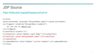38
<h:form>
<qcom:userheader dispname="#{loginBean.name}"></qcom:userheader>
<ui:fragment rendered="#{loginBean.isadmin}">
<p> you are an admin!</p>
</ui:fragment>
<h:panelGrid columns="2">
<h:outputText value="Update Login Name"></h:outputText>
<h:inputText value="#{loginBean.name}"></h:inputText>
</h:panelGrid>
<h:commandButton value="Update" action="update"></h:commandButton>
</h:form>
JSP Source
https://bitbucket.org/gebl/appseccali-jsf-el
 