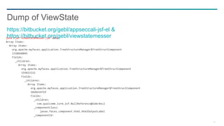 40
java -jar ViewStateMesser.jar dump
Array Items:
Array Items:
org.apache.myfaces.application.TreeStructureManager$TreeStructComponent
1338668845
Fields:
_children:
Array Items:
org.apache.myfaces.application.TreeStructureManager$TreeStructComponent
159413332
Fields:
_children:
Array Items:
org.apache.myfaces.application.TreeStructureManager$TreeStructComponent
1028214719
Fields:
_children:
com.qualcomm.isrm.jsf.NullReference@1ddc4ec2
_componentClass:
javax.faces.component.html.HtmlOutputLabel
_componentId:
Dump of ViewState
https://bitbucket.org/gebl/appseccali-jsf-el &
https://bitbucket.org/gebl/viewstatemesser
 