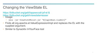 42
Usage:
− java -jar ViewStateMesser.jar "#{loginBean.isadmin}“
Finds all org.apache.el.ValueExpressionImpl and replaces the EL with the
supplied argument.
Similar to Synacktiv InYourFace tool
Changing the ViewState EL
https://bitbucket.org/gebl/appseccali-jsf-el &
https://bitbucket.org/gebl/viewstatemesser
 