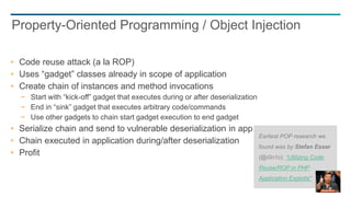 45
Code reuse attack (a la ROP)
Uses “gadget” classes already in scope of application
Create chain of instances and method invocations
− Start with “kick-off” gadget that executes during or after deserialization
− End in “sink” gadget that executes arbitrary code/commands
− Use other gadgets to chain start gadget execution to end gadget
Serialize chain and send to vulnerable deserialization in application
Chain executed in application during/after deserialization
Profit
Property-Oriented Programming / Object Injection
Earliest POP research we
found was by Stefan Esser
(@i0n1c), “Utilizing Code
Reuse/ROP in PHP
Application Exploits"
 