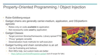 46
Rube-Goldberg-esque
Gadget chains are generally carrier-medium, application, and OS/platform
agnostic
− Relies only on code available to application
− Not necessarily code used by application
Gadget Classes
− Target common libraries/frameworks. Library sprawl FTW.
− “Proxy” gadgets versatile
− Deserialization hook methods for self-execution
Gadget hunting and chain construction is an art
− Can be frustrating and tedious
− Rich IDEs help, but custom tools are better
− https://github.com/frohoff/inspector-gadget (out of scope for talk)
Property-Oriented Programming / Object Injection
 