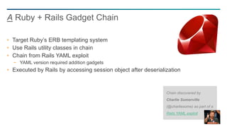47
Target Ruby’s ERB templating system
Use Rails utility classes in chain
Chain from Rails YAML exploit
− YAML version required addition gadgets
Executed by Rails by accessing session object after deserialization
A Ruby + Rails Gadget Chain
Chain discovered by
Charlie Somerville
(@charliesome) as part of a
Rails YAML exploit
 