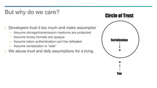 5
Developers trust it too much and make assumptions
− Assume storage/transmission mediums are protected
− Assume binary formats are opaque
− Assume token authentication can’t be defeated
− Assume serialization is “safe“
We abuse trust and defy assumptions for a living
But why do we care?
 