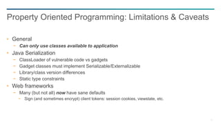 71
General
− Can only use classes available to application
Java Serialization
− ClassLoader of vulnerable code vs gadgets
− Gadget classes must implement Serializable/Externalizable
− Library/class version differences
− Static type constraints
Web frameworks
− Many (but not all) now have sane defaults
− Sign (and sometimes encrypt) client tokens: session cookies, viewstate, etc.
Property Oriented Programming: Limitations & Caveats
 