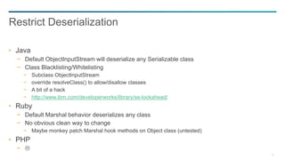 75
Java
− Default ObjectInputStream will deserialize any Serializable class
− Class Blacklisting/Whitelisting
− Subclass ObjectInputStream
− override resolveClass() to allow/disallow classes
− A bit of a hack
− http://www.ibm.com/developerworks/library/se-lookahead/
Ruby
− Default Marshal behavior deserializes any class
− No obvious clean way to change
− Maybe monkey patch Marshal hook methods on Object class (untested)
PHP
− 
Restrict Deserialization
 