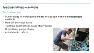 79
Vulnerability is in doing unsafe deserialization, not in having gadgets
available
More will be always found
Transitive dependencies cause library sprawl
Cross-library gadget chains
Auto-detection difficult
Gadget Whack-a-Mole
Don’t rely on this!
 