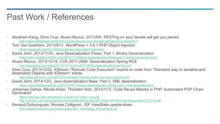 82
Abraham Kang, Dinis Cruz, Alvaro Munoz, 2013/8/6, RESTing on your laurels will get you pwned
− http://www.slideshare.net/DinisCruz/res-ting-on-your-laurels-will-get-you-powned4-3
Tom Van Goethem, 2013/9/11, WordPress < 3.6.1 PHP Object Injection
− https://vagosec.org/2013/09/wordpress-php-object-injection/
David Jorm, 2013/11/20, Java Deserialization Flaws: Part 1, Binary Deserialization
− https://securityblog.redhat.com/2013/11/20/java-deserialization-flaws-part-1-binary-deserialization/
Alvaro Munoz, 2013/12/16, CVE-2011-2894: Deserialization Spring RCE
− http://pwntester.com/blog/2013/12/16/cve-2011-2894-deserialization-spring-rce/
Dinis Cruz, 2013/12/22, XStream "Remote Code Execution" exploit on code from "Standard way to serialize and
deserialize Objects with XStream" article,
− http://blog.diniscruz.com/2013/12/xstream-remote-code-execution-exploit.html
David Jorm, 2014/1/23, Java deserialization flaws: Part 2, XML deserialization
− https://securityblog.redhat.com/2014/01/23/java-deserialization-flaws-part-2-xml-deserialization/
Johannes Dahse, Nikolai Krein, Thorsten Holz, 2014/11/3, Code Reuse Attacks in PHP: Automated POP Chain
Generation
− https://websec.files.wordpress.com/2010/11/rips_ccs.pdf
− http://syssec.rub.de/media/emma/veroeffentlichungen/2014/09/10/POPChainGeneration-CCS14.pdf
Renaud Dubourguais, Nicolas Collignon, JSF ViewState upside-down
− http://www.synacktiv.com/ressources/JSF_ViewState_InYourFace.pdf
Past Work / References
 
