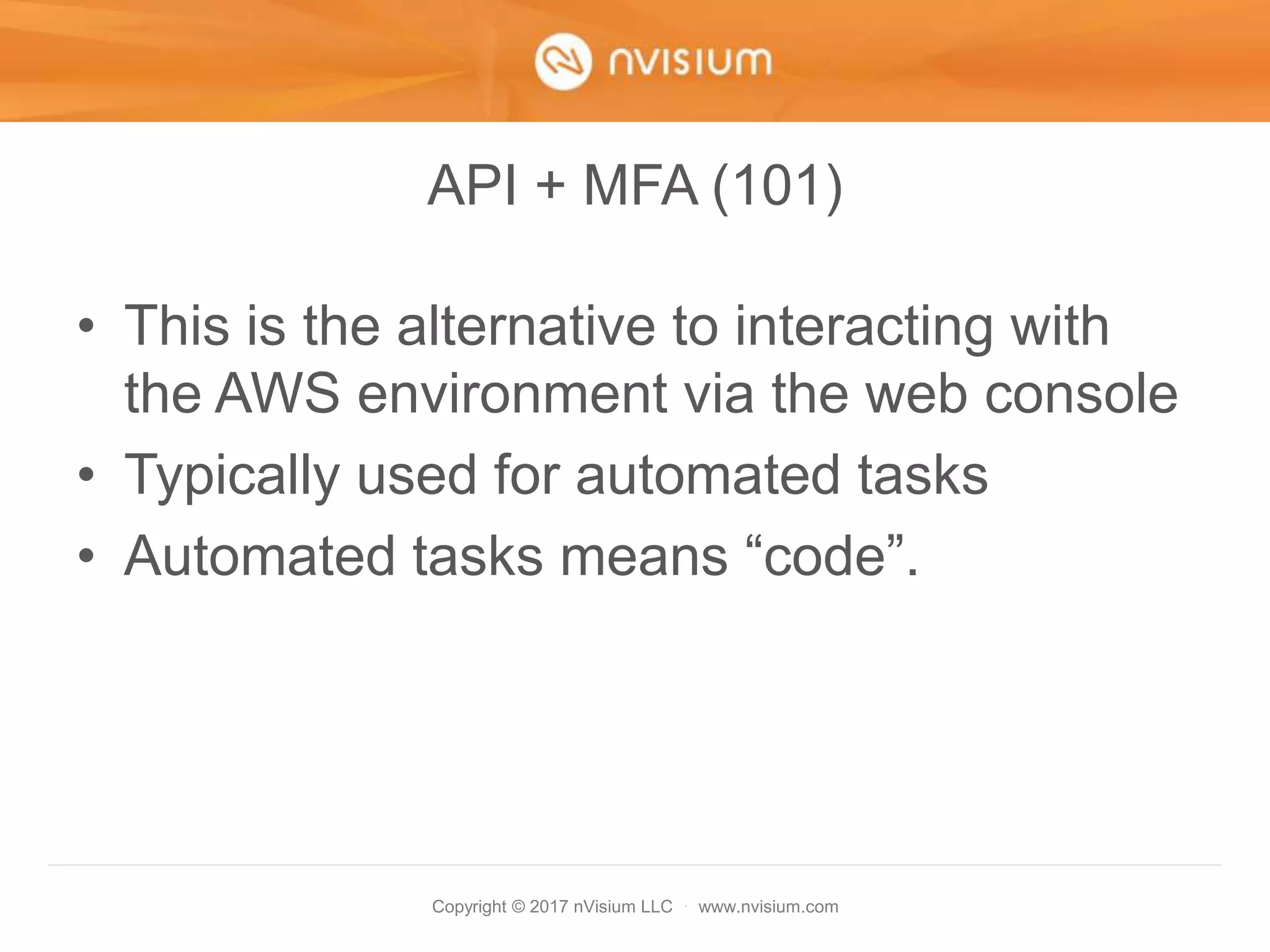 Copyright © 2017 nVisium LLC · www.nvisium.com
API + MFA (101)
• This is the alternative to interacting with
the AWS environment via the web console
• Typically used for automated tasks
• Automated tasks means “code”.
 