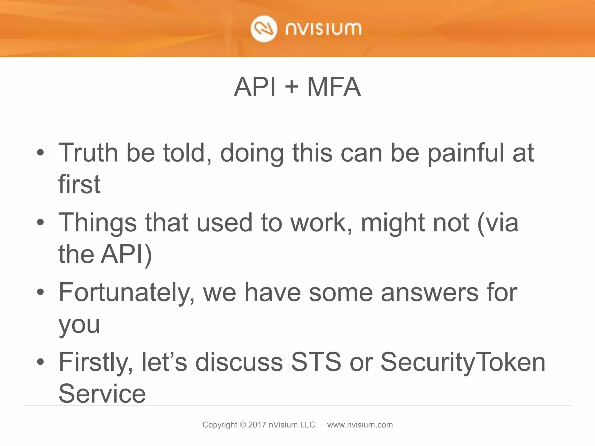 Copyright © 2017 nVisium LLC · www.nvisium.com
API + MFA
• Truth be told, doing this can be painful at
first
• Things that used to work, might not (via
the API)
• Fortunately, we have some answers for
you
• Firstly, let’s discuss STS or SecurityToken
Service
 