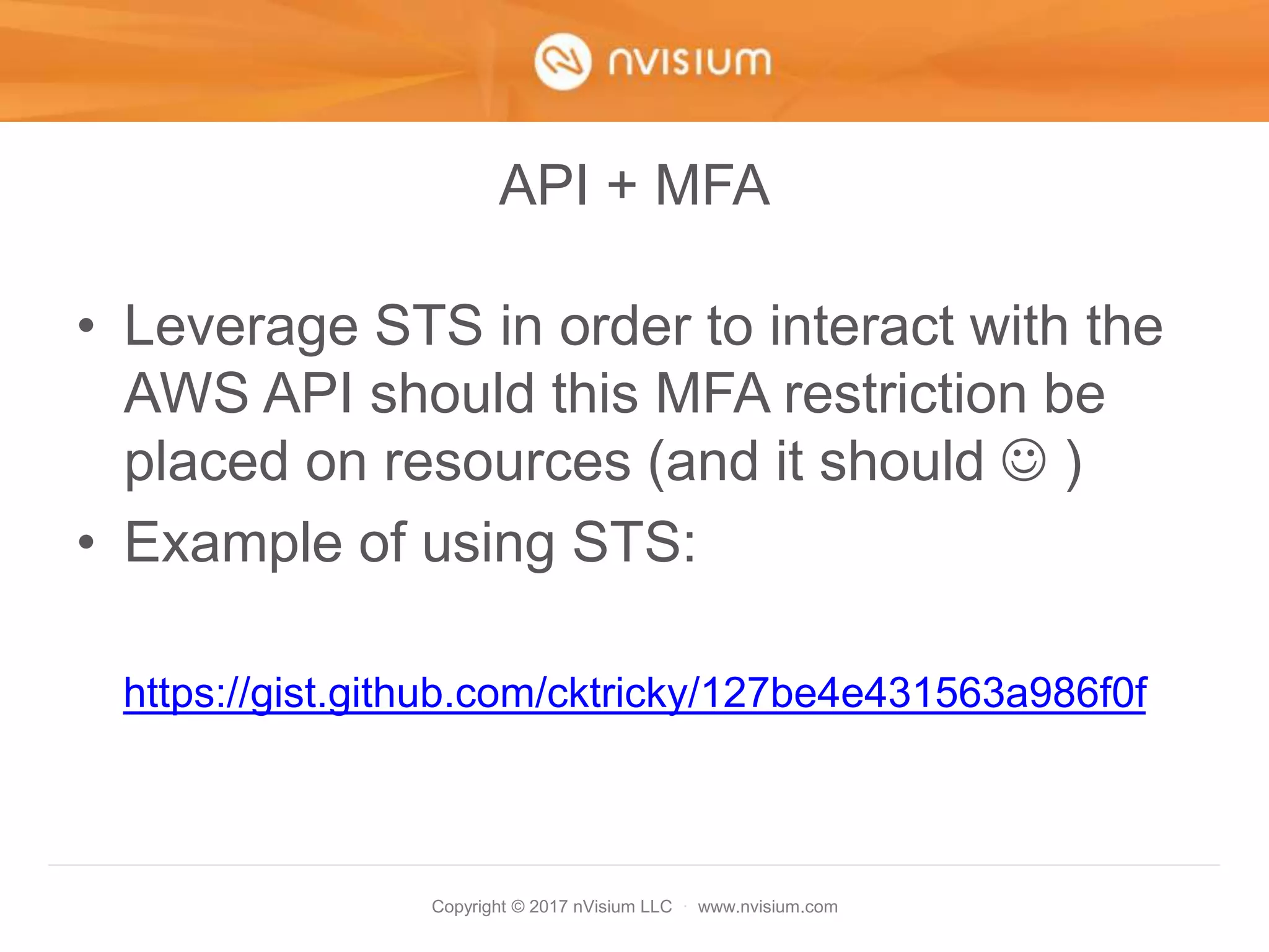 Copyright © 2017 nVisium LLC · www.nvisium.com
API + MFA
• Leverage STS in order to interact with the
AWS API should this MFA restriction be
placed on resources (and it should  )
• Example of using STS:
https://gist.github.com/cktricky/127be4e431563a986f0f
 