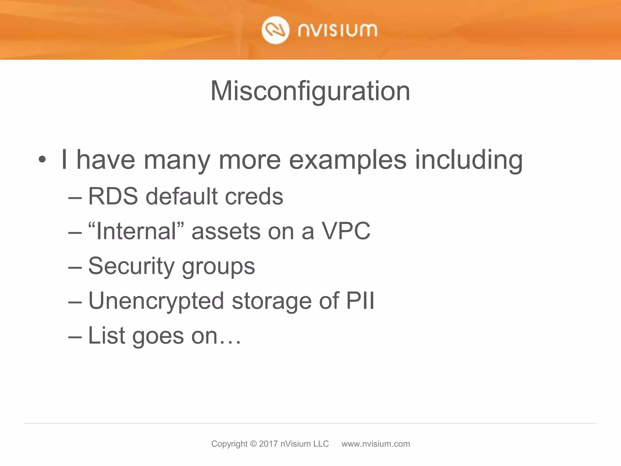 Copyright © 2017 nVisium LLC · www.nvisium.com
Misconfiguration
• I have many more examples including
– RDS default creds
– “Internal” assets on a VPC
– Security groups
– Unencrypted storage of PII
– List goes on…
 
