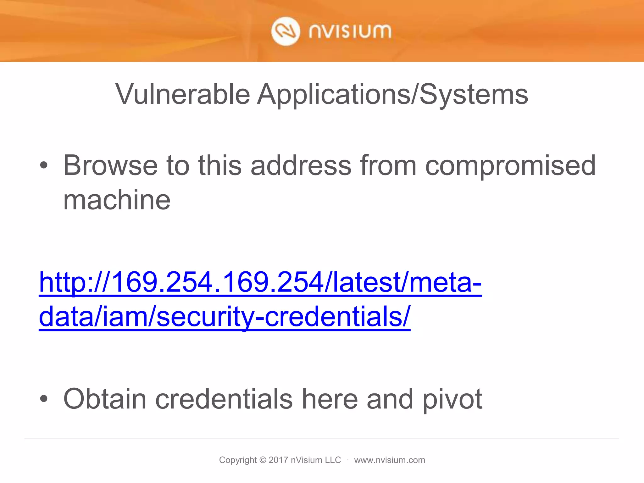 Copyright © 2017 nVisium LLC · www.nvisium.com
Vulnerable Applications/Systems
• Browse to this address from compromised
machine
http://169.254.169.254/latest/meta-
data/iam/security-credentials/
• Obtain credentials here and pivot
 
