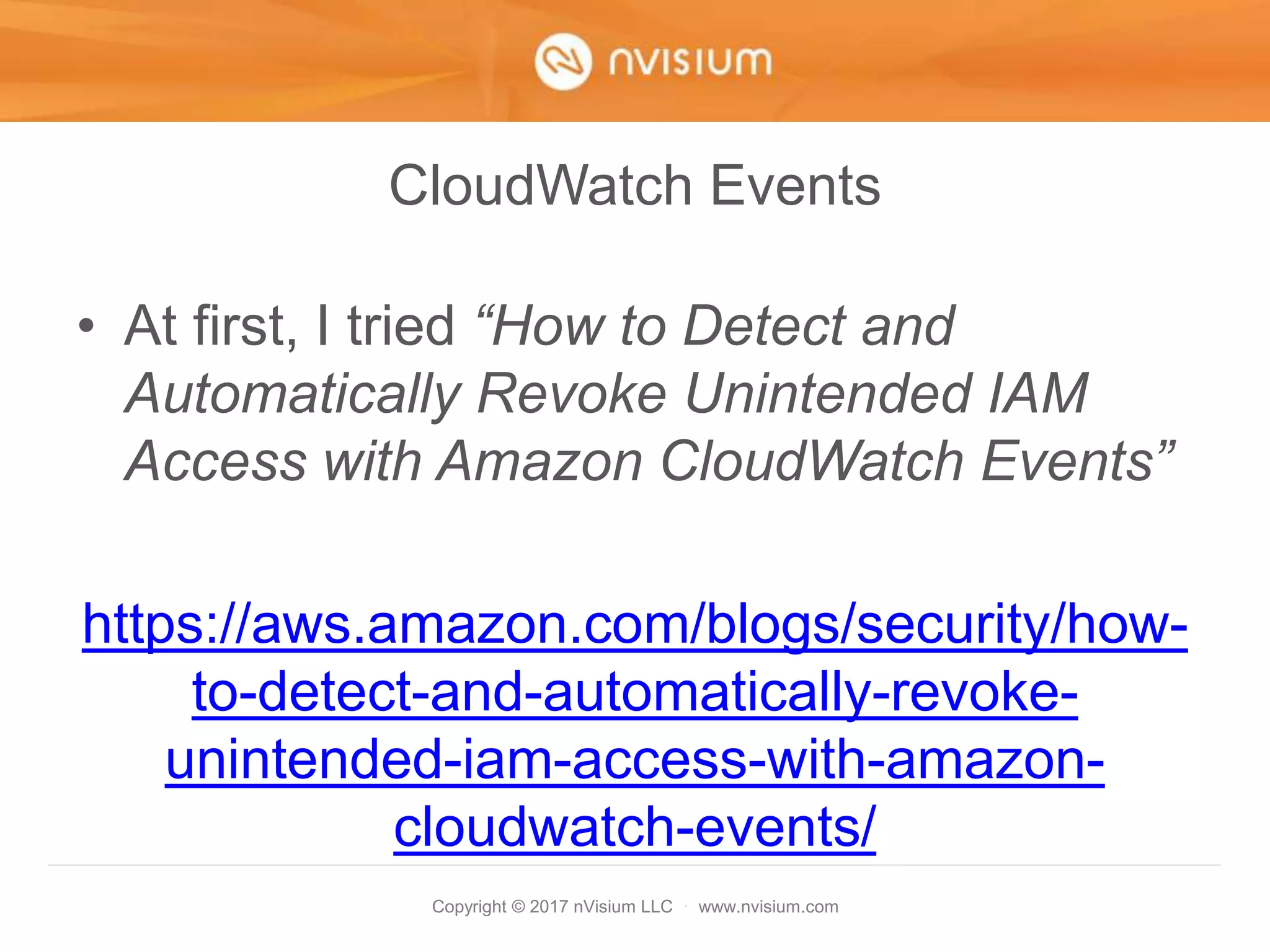 Copyright © 2017 nVisium LLC · www.nvisium.com
CloudWatch Events
• At first, I tried “How to Detect and
Automatically Revoke Unintended IAM
Access with Amazon CloudWatch Events”
https://aws.amazon.com/blogs/security/how-
to-detect-and-automatically-revoke-
unintended-iam-access-with-amazon-
cloudwatch-events/
 