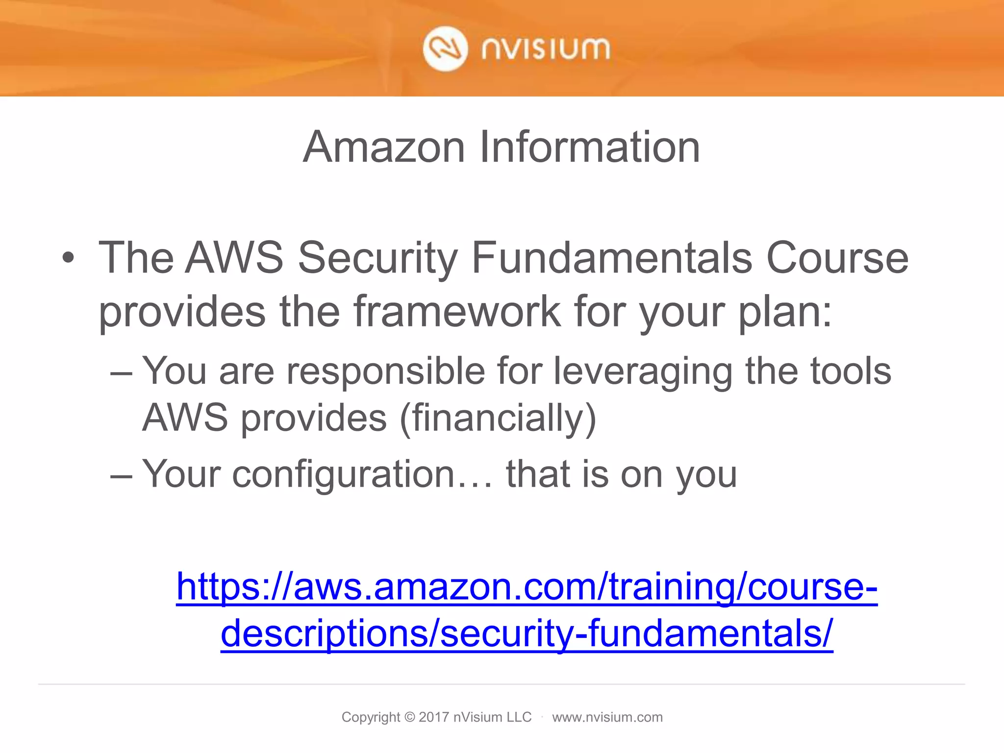 Copyright © 2017 nVisium LLC · www.nvisium.com
Amazon Information
• The AWS Security Fundamentals Course
provides the framework for your plan:
– You are responsible for leveraging the tools
AWS provides (financially)
– Your configuration… that is on you
https://aws.amazon.com/training/course-
descriptions/security-fundamentals/
 