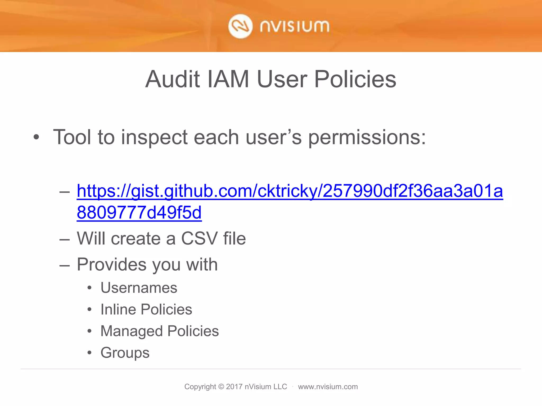 Copyright © 2017 nVisium LLC · www.nvisium.com
Audit IAM User Policies
• Tool to inspect each user’s permissions:
– https://gist.github.com/cktricky/257990df2f36aa3a01a
8809777d49f5d
– Will create a CSV file
– Provides you with
• Usernames
• Inline Policies
• Managed Policies
• Groups
 