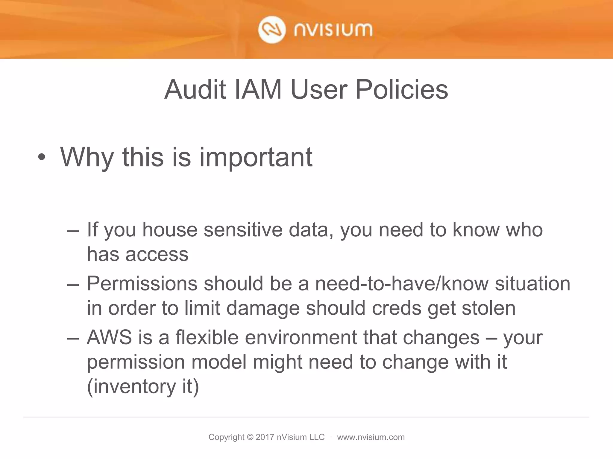 Copyright © 2017 nVisium LLC · www.nvisium.com
Audit IAM User Policies
• Why this is important
– If you house sensitive data, you need to know who
has access
– Permissions should be a need-to-have/know situation
in order to limit damage should creds get stolen
– AWS is a flexible environment that changes – your
permission model might need to change with it
(inventory it)
 