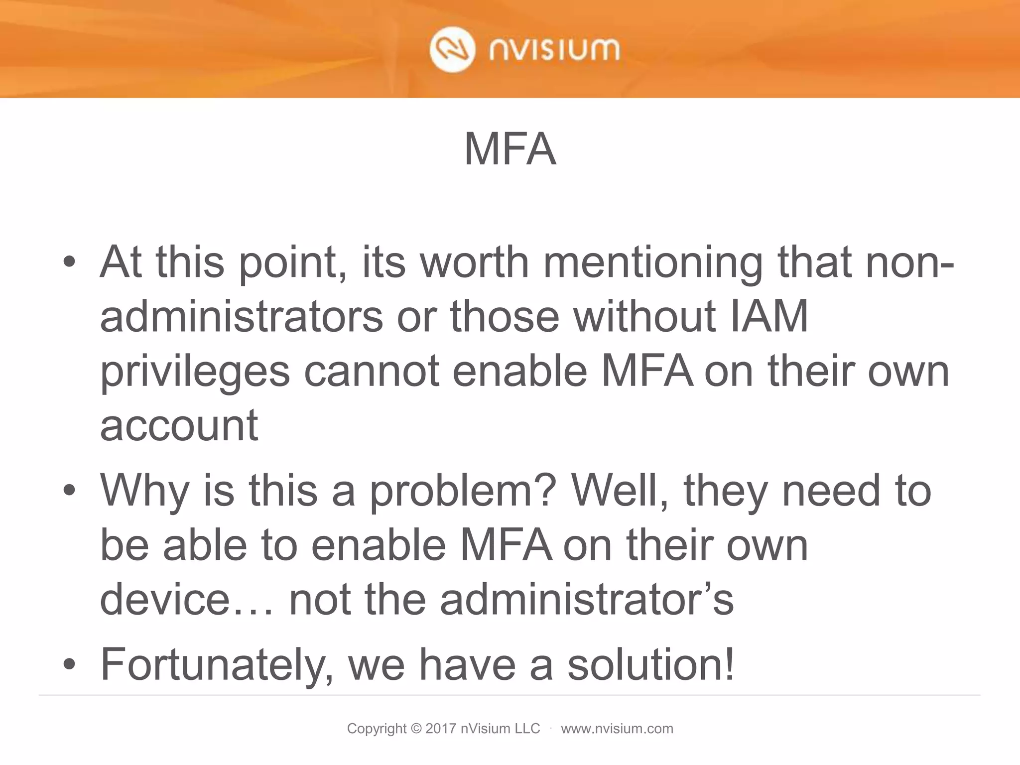 Copyright © 2017 nVisium LLC · www.nvisium.com
MFA
• At this point, its worth mentioning that non-
administrators or those without IAM
privileges cannot enable MFA on their own
account
• Why is this a problem? Well, they need to
be able to enable MFA on their own
device… not the administrator’s
• Fortunately, we have a solution!
 